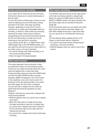 Page 47
Shooting
47
2-slot continuous recording
If you insert two P2 cards into the two card slots, 
this function allows you to record continuously on 
the two cards.
You can also record continuously on three or more 
cards by replacing one card while data is being 
recorded on the other. (Hot swap recording)
However, depending on when the P2 card is 
inserted into an empty slot (immediately after pre-
recording, or before or after continuous recording 
spanning two slots), there may be a delay in 
recognizing...