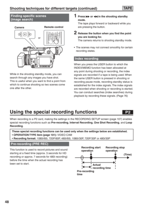 Page 48
48
TA P E
Finding specific scenes
(image search)
STILL ADVPAUSESTILL ADVINDEXSELECTSTOP INDEX
MULTI/P-IN-PREC A.DUB
PLAY  VOL +-
While in the shooting standby mode, you can 
search through any images you have shot.
This is useful when you want to find a point from 
which to continue shooting so two scenes come 
one after the other. Camera
Remote control
or
1 Press  or  in the shooting standby 
mode.
The tape plays forward or backward while you 
are pressing the button.
2  Release the button when you...