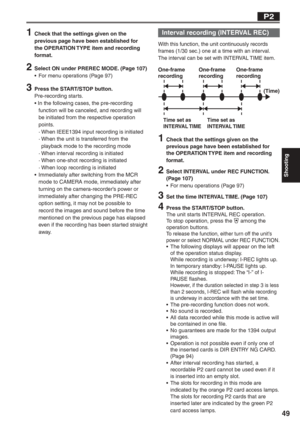 Page 49
Shooting
49
 Interval recording (INTERVAL REC)
With this function, the unit continuously records 
frames (1/30 sec.) one at a time with an interval. 
The interval can be set with INTERVAL TIME item.
1  Check that the settings given on the previous page have been established for 
the OPERATION TYPE item and recording 
format.
2  Select INTERVAL under REC FUNCTION. (Page 107)
•  For menu operations (Page 97)
3  Set the time INTERVAL TIME. (Page 107)
4  Press the START/STOP button.The unit starts INTERVAL...