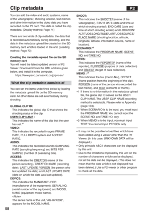 Page 58
58
Clip metadata
You can add the video and audio systems, name 
of the videographer, shooting location, text memos 
and other information to the video data you have 
recorded on the P2 card. This data is called the clip 
metadata. (Display method: Page 71)
There are two kinds of clip metadata: the data that 
is recorded automatically during shooting, and the 
data in the metadata upload file created on the SD 
memory card which is loaded in the unit. (Loading 
method: Page 73)
Creating the metadata...