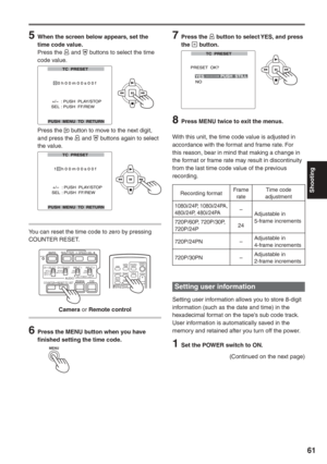 Page 61
Shooting
61
(Continued on the next page)
7 Press the  button to select YES, and press 
the  button.
        
8  Press MENU twice to exit the menus.
With this unit, the time code value is adjusted in 
accordance with the format and frame rate. For 
this reason, bear in mind that making a change in 
the format or frame rate may result in discontinuity 
from the last time code value of the previous 
recording.
Setting user information
Setting user information allows you to store 8-digit 
information (such...