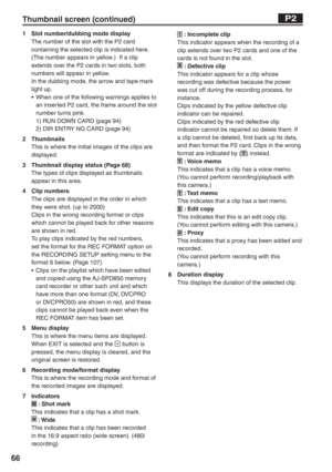 Page 66
66
Thumbnail screen (continued)P2
1  Slot number/dubbing mode displayThe number of the slot with the P2 card 
containing the selected clip is indicated here.  
(The number appears in yellow.)  If a clip 
extends over the P2 cards in two slots, both 
numbers will appear in yellow.
In the dubbing mode, the arrow and tape mark 
light up.
•  When one of the following warnings applies to an inserted P2 card, the frame around the slot 
number turns pink.
  1) RUN DOWN CARD (page 94)
  2) DIR ENTRY NG CARD...