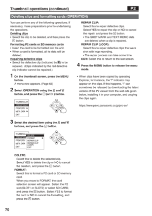 Page 70
70
You can perform any of the following operations. If 
necessary, make preparations prior to undertaking 
the operations.
Deleting clips
•  Select the clip to be deleted, and then press the 
 button.
Formatting P2 cards or SD memory cards
•  Insert the card to be formatted into the unit.
•  When a card is formatted, all its data will be  deleted.
Repairing defective clips
•  Select the defective clip (indicated by 
X) to be 
repaired.  (Clips indicated by the red defective 
clip indicator cannot be...