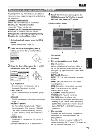 Page 71
Playback
71
You can perform any of the following operations. If 
necessary, make preparations prior to undertaking 
the operations.
Checking clip information
•  Move the cursor to the clip to be checked.
Checking the P2 card information
•  Insert the P2 card into the unit.
Checking the SD memory card information
•  Insert the SD memory card into the unit.
Setting the P2 card memory capacity display
Checking the version of this system
1  On the thumbnail screen, press the MENU button.
A menu now appears....