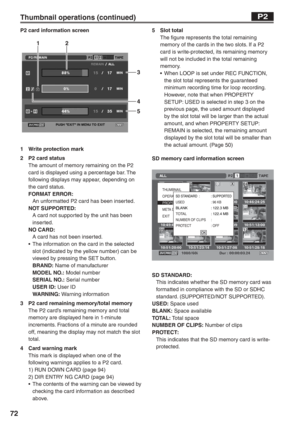 Page 72
72
Thumbnail operations (continued)
P2 card information screen
123
4
5
1  Write protection mark
2  P2 card statusThe amount of memory remaining on the P2 
card is displayed using a percentage bar. The 
following displays may appear, depending on 
the card status.
FORMAT ERROR: 
  An unformatted P2 card has been inserted.
NOT SUPPORTED: 
  A card not supported by the unit has been inserted.
NO CARD: 
  A card has not been inserted.
•  The information on the card in the selected  slot (indicated by the...