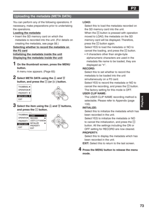 Page 73
Playback
73
You can perform any of the following operations. If 
necessary, make preparations prior to undertaking 
the operations.
Loading the metadata
•  Insert the SD memory card on which the metadata is recorded into the unit. (For details on 
creating the metadata, see page 58.)
Selecting whether to record the metadata on 
the P2 card
Initializing the metadata inside the unit
Displaying the metadata inside the unit
1  On the thumbnail screen, press the MENU  button.
A menu now appears. (Page 65)
2...