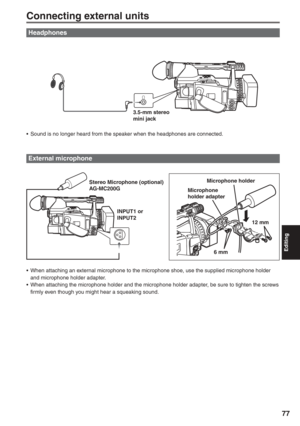 Page 77
Editing
77
Connecting external units
Headphones
External microphone
Microphone holder
Microphone 
holder adapter
6 mm 12 mm
•  When attaching an external microphone to the microphone shoe, use the supplied microphone holder  and microphone holder adapter.
•  When attaching the microphone holder and the microphone holder adapter, be sure to tighten the screws  firmly even though you might hear a squeaking sound.Stereo Microphone (optional) 
AG-MC200G
INPUT1 or 
INPUT23.5-mm stereo 
mini jack
•  Sound is...