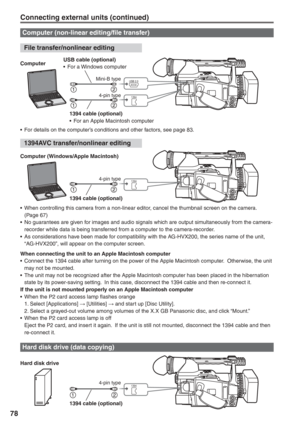 Page 78
78
Connecting external units (continued)
1394
1394
USB 2.0
Computer (non-linear editing/file transfer)
Hard disk drive (data copying)
•  For details on the computer’s conditions and other factors, see page 83.
Hard disk drive ComputerUSB cable (optional)
•  For a Windows computer
1394 cable (optional)
•  For an Apple Macintosh computer
1394 cable (optional) 
Mini-B type4-pin type
 File transfer/nonlinear editing
 1394AVC transfer/nonlinear editing
1394
Computer (Windows/Apple Macintosh)
1394 cable...