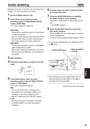 Page 81
Editing
81
6  Find the scene you want to add and set the unit to the still mode.
7  Press the AUDIO DUB button to establish the status ready for audio dubbing.
Press the A. DUB button on the remote control 
unit.
• “A.DUB 
 ” appears.
8 Press the  button, input the sound and 
start audio dubbing. 
When the 
 button is pressed again, the pause 
mode is established.
To resume audio dubbing, repeat steps 7 and 8.
•  To end audio dubbing while it is underway, press  the 
 button.
REC
SET
MENU END SEARCH
PA...