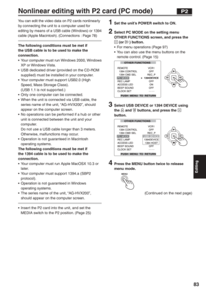 Page 83
Editing
83
Nonlinear editing with P2 card (PC mode)
You can edit the video data on P2 cards nonlinearly 
by connecting the unit to a computer used for 
editing by means of a USB cable (Windows) or 1394 
cable (Apple Macintosh). (Connections : Page 78)
The following conditions must be met if 
the USB cable is to be used to make the 
connection.
•  Your computer must run Windows 2000, Windows XP or Windows Vista.
•  USB dedicated driver (provided on the CD-ROM  supplied) must be installed in your...