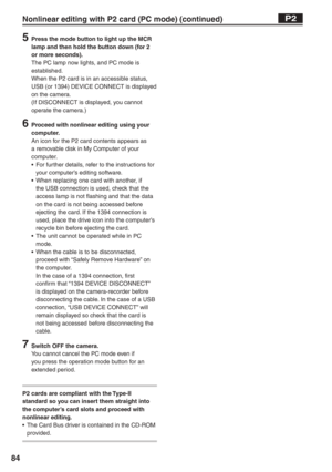 Page 84
84
5  Press the mode button to light up the MCR lamp and then hold the button down (for 2 
or more seconds).
The PC lamp now lights, and PC mode is 
established.
When the P2 card is in an accessible status, 
USB (or 1394) DEVICE CONNECT is displayed 
on the camera.
(If DISCONNECT is displayed, you cannot 
operate the camera.)
6  Proceed with nonlinear editing using your computer.
An icon for the P2 card contents appears as 
a removable disk in My Computer of your 
computer.
•  For further details, refer...