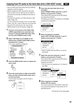 Page 85
Editing
85
Copying from P2 cards to the hard disk drive (1394 HOST mode)
•  Use an HDD (hard disk drive) that has sufficient capacity to permit copying.
•  Before copying the data, format the hard disk  drive so that it can be used by the unit. Bear in 
mind that this process will delete all the data on 
the drive.
•  Connect the camera to an HDD using the 1394  cable. (Page 78)
  Do not connect the camera to two or more HDD  (chain, hub, etc.), even if they are not turned ON.
•  Insert the P2 card into...