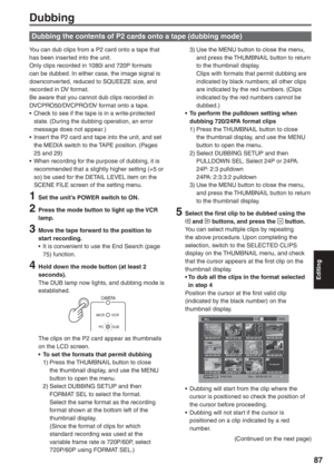 Page 87
Editing
87
Dubbing
You can dub clips from a P2 card onto a tape that 
has been inserted into the unit.
Only clips recorded in 1080i and 720P formats 
can be dubbed. In either case, the image signal is 
downconverted, reduced to SQUEEZE size, and 
recorded in DV format.
Be aware that you cannot dub clips recorded in 
DVCPRO50/DVCPRO/DV format onto a tape.
•  Check to see if the tape is in a write-protected state. (During the dubbing operation, an error 
message does not appear.)
•  Insert the P2 card and...