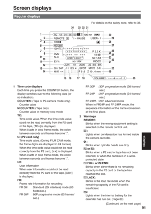 Page 91
Displays
91
Regular displays
Screen displays
1  Time code displaysEach time you press the COUNTER button, the 
display switches over to the following data (or 
no indication).
COUNTER:  (Tape or P2-camera mode only)
 Counter value
M COUNTER:  (Tape only)
  Counter value in memory stop mode
TC:
  Time code value. When the time code value  could not be read correctly from the P2 card 
or the tape, [TC
∗] is displayed.
  When it acts in drop frame mode, the colon  between seconds and frames become “.”.
tc:...