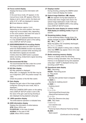 Page 93
Displays
93
20  Focus control displayDisplays the focus control information with 
99-00.
In the auto focus mode, AF appears. In the 
manual focus mode, MF appears. When the 
display is set to macro control, the black and 
white of AF or MF are displayed in reverse.
95 (Focal distance: infinity)
  :
00  (Focal distance: approx. 5 cm)
Depending on the zoom position, the macro 
range may not be enabled. Also, depending 
on the zoom position, the lower limit value of 
macro range may be different.
The units...