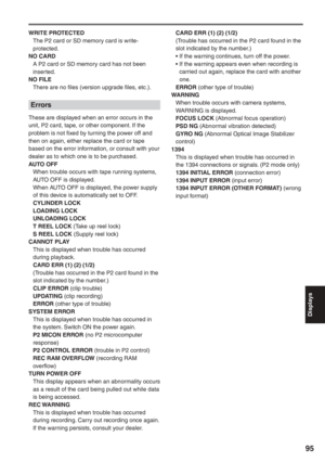 Page 95
Displays
95
WRITE PROTECTED
  The P2 card or SD memory card is write-protected.
NO CARD
  A P2 card or SD memory card has not been  inserted.
NO FILE
  There are no files (version upgrade files, etc.).
Errors
These are displayed when an error occurs in the 
unit, P2 card, tape, or other component. If the 
problem is not fixed by turning the power off and 
then on again, either replace the card or tape 
based on the error information, or consult with your 
dealer as to which one is to be purchased.
AUTO...