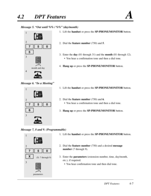 Page 116DPT Features4-7
4.2DPT FeaturesA
1
6
5
Message 5. “Out until %% / %%”(day/month)
1.Lift the handsetor press the SP-PHONE/MONITORbutton.
2.Dial the feature number(750) and 5.
3.Enter the day (01 through 31) and the month (01 through 12).
•You hear a confirmation tone and then a dial tone.
4.Hang upor press the SP-PHONE/MONITORbutton.
Message 6. “In a Meeting”
1.Lift the handsetor press the SP-PHONE/MONITORbutton.
2.Dial the feature number(750) and 6.
•You hear a confirmation tone and then a dial tone....