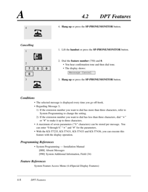 Page 1174-8DPT Features
A4.2DPT Features
0
4.Hang up or press the SP-PHONE/MONITORbutton.
Cancelling
1.Lift the handsetor press the SP-PHONE/MONITOR button.
2.Dial the feature number(750) and 0.
•You hear confirmation tone and then dial tone.
•The display shows:
3.Hang upor press the SP-PHONE/MONITORbutton.
Conditions
•The selected message is displayed every time you go off-hook.
•Regarding Message 3;
1)If the extension number you want to dial has more than three characters,refer to
System Programming to change...