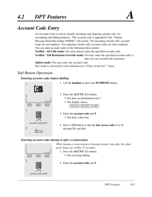 Page 118DPT Features4-9
4.2DPT FeaturesA
Account Code Entry
An Account Code is used to identify incoming and outgoing outside calls,for
accounting and billing purposes.  The account code is appended to the “Station
Message Detail Recording (SMDR)”call record.  For incoming outside calls,account
codes are not required.  For outgoing outside calls,account codes are often required.
You can enter account codes in the following three modes:
Verified - All Calls mode:You must always enter the specified account code....