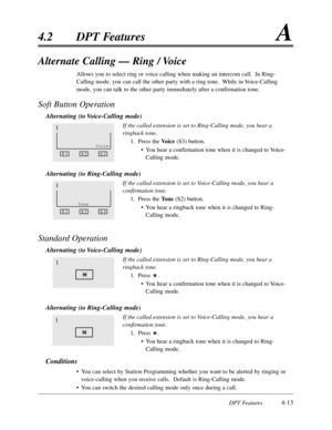 Page 122DPT Features4-13
4.2DPT FeaturesA
Alternate Calling — Ring / Voice
Allows you to select ring or voice calling when making an intercom call.  In Ring-
Calling mode,you can call the other party with a ring tone.  While in Voice-Calling
mode,you can talk to the other party immediately after a confirmation tone.
Soft Button Operation
Alternating (to Voice-Calling mode)
If the called extension is set to Ring-Calling mode,you hear a
ringback tone.
1.Press the Voice (S3) button.
•You hear a confirmation tone...