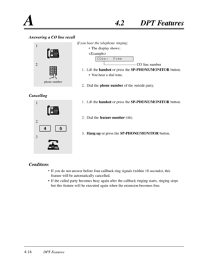 Page 1254-16DPT Features
A4.2DPT Features
Answering a CO line recall
If you hear the telephone ringing;
•The display shows:

CO line number
1.Lift the handset or press the SP-PHONE/MONITORbutton.
•You hear a dial tone.
2.Dial the phone numberof the outside party.
Cancelling
1.Lift the handset or press the SP-PHONE/MONITOR button.
2.Dial the feature number(46).
3.Hang upor press the SP-PHONE/MONITORbutton.
Conditions
•If you do not answer before four callback ring signals (within 10 seconds),this
feature will be...