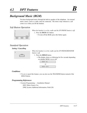 Page 126DPT Features4-17
4.2DPT FeaturesB
Background Music (BGM)
You hear background music through the built-in speaker of the telephone.  An external
music source,such as a radio,must be connected.  The music stops whenever a call
comes in or when you lift the handset.
Soft Button Operation
When the handset is on the cradle and the SP-PHONE button is off;
1.Press the BGM (S3) button.
•To turn off the BGM,press this button again.
Standard Operation
Setting / Cancelling
When the handset is on the cradle and the...