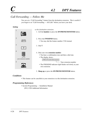 Page 1354-26DPT Features
C4.2DPT Features
1
2
3
FWD/DND
5
7
4
your extension numberFWD(From)Extxxxx
Call Forwarding — Follow Me
You can set a “Call Forwarding”feature from the destination extension.  This is useful if
you forget to set “Call Forwarding — All Calls”before you leave your desk.
Setting
- at the destination extension;
1.Lift the handset or press the SP-PHONE/MONITORbutton.
2.Press the FWD/DNDbutton.
•You may dial the feature number (710) instead.
3.Dial 7.
4.Dial your own extension number.
•You hear...