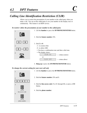 Page 144DPT Features4-35
4.2DPT FeaturesC
Calling Line Identification Restriction (CLIR)
Allows you to restrict the presentation of your number to the called party when you
make a call.  You can set the called party to see your number on the display once or
continuously.  This feature is an ISDN service.
To restrict / allow the presentation of your number to the called party
1.Lift the handsetor press the SP-PHONE/MONITORbutton.
2.Dial the feature number(59).
3.Dial 2or 0.
- 2 :to restrict (On)
- 0 :to allow...