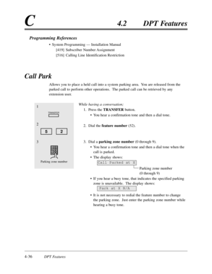 Page 1454-36DPT Features
C4.2DPT Features
Call Park
Allows you to place a held call into a system parking area.  You are released from the
parked call to perform other operations.  The parked call can be retrieved by any
extension user. 
While having a conversation;
1.Press the TRANSFER button.
•You hear a confirmation tone and then a dial tone.
2.Dial the feature number(52).
3.Dial a parking zone number(0 through 9).
•You hear a confirmation tone and then a dial tone when the
call is parked.
•The display...