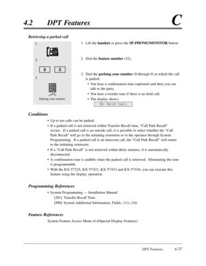 Page 146DPT Features4-37
4.2DPT FeaturesC
3
Parking zone number
1
2
52
No Held Call
Retrieving a parked call
1.Lift the handset or press the SP-PHONE/MONITORbutton.
2.Dial the feature number (52).
3.Dial the parking zone number(0 through 9) at which the call
is parked.
•You hear a confirmation tone (optional) and then you can
talk to the party.
•You hear a reorder tone if there is no held call.
•The display shows:
Conditions
•Up to ten calls can be parked.
•If a parked call is not retrieved within Transfer...