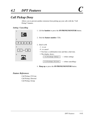 Page 150DPT Features4-41
4.2DPT FeaturesC
Call Pickup Deny
Allows you to prevent another extension from picking up your calls with the “Call
Pickup”features.
Setting / Cancelling
1.Lift the handsetor press the SP-PHONE/MONITORbutton.
2.Dial the feature number(720).
3.Dial 1or 0.
- 1 :to set
- 0 :to cancel
•You hear a confirmation tone and then a dial tone.
•The display shows:
— (when setting)
— (when cancelling)
4.Hang upor press the SP-PHONE/MONITORbutton.
Feature References
Call Pickup,CO Line
Call...