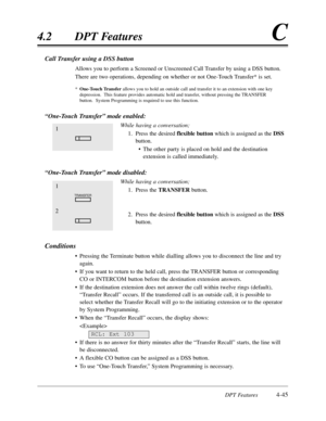 Page 154DPT Features4-45
4.2DPT FeaturesC
Call Transfer using a DSS button
Allows you to perform a Screened or Unscreened Call Transfer by using a DSS button.
There are two operations,depending on whether or not One-Touch Transfer* is set.
*One-Touch Transferallows you to hold an outside call and transfer it to an extension with one key
depression.  This feature provides automatic hold and transfer,without pressing the TRANSFER
button.  System Programming is required to use this function.
“One-Touch...