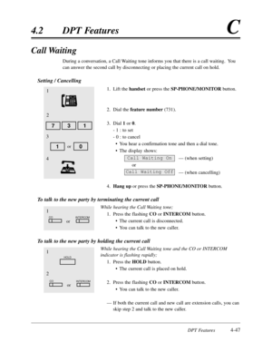 Page 156DPT Features4-47
4.2DPT FeaturesC
1
HOLD
2
COINTERCOMor
Call Waiting
During a conversation,a Call Waiting tone informs you that there is a call waiting.  You
can answer the second call by disconnecting or placing the current call on hold.
Setting / Cancelling
1.Lift the handsetor press the SP-PHONE/MONITORbutton.
2.Dial the feature number(731).
3.Dial 1or 0.
- 1 :to set
- 0 :to cancel
•You hear a confirmation tone and then a dial tone.
•The display shows:
— (when setting)
or
— (when cancelling)
4.Hang...