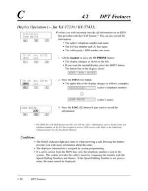 Page 1594-50DPT Features
C4.2DPT Features
Display Operation (— for KX-T7230 / KX-T7433)
Provides you with incoming outside call information on an ISDN
line provided with the CLIP feature.*  You can also record the
information.
•The caller’s telephone number and name
•The CO line number and CO line name
•The called party’s DDI number and name
1.Lift the handset or press the SP-PHONEbutton. 
•The display changes as shown to the left.
•If you want the normal display,press the SHIFT button.
The button line of the...