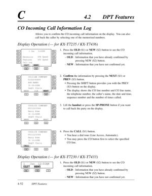 Page 1614-52DPT Features
C4.2DPT Features
CO Incoming Call Information Log
Allows you to confirm the CO incoming call information on the display.  You can also
call back the caller by selecting one of the memorised numbers.
Display Operation (— for KX-T7235 / KX-T7436)
1.Press the OLD(S1) or NEW(S2) button to see the CO
incoming call information.
–OLD :Information that you have already confirmed by
pressing NEW (S2) button.
–NEW:Information that you have not confirmed yet.
2.Confirmthe information by pressing...