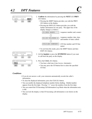 Page 162DPT Features4-53
4.2DPT FeaturesC
2.Confirmthe information by pressing the NEXT(S3) PREV
(S3) button.
•Pressing the SHIFT button provides you with the PREV
(S3) button on the display.
•Pressing the INFO(S1) button provides you with the
further information for one party.  The upper line of the
display changes as follows:
(sequence number and a name)
(sequence number,date,time,
and number of times called)
(CO line number and CO line
name)
•To exit from this mode,press the SHIFT button and then
EXIT (S1)...