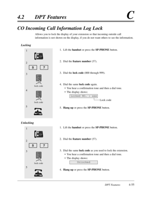 Page 164DPT Features4-55
4.2DPT FeaturesC
CO Incoming Call Information Log Lock
Allows you to lock the display of your extension so that incoming outside call
information is not shown on the display,if you do not want others to see the information.
Locking
1.Lift the handsetor press the SP-PHONEbutton.
2.Dial the feature number(57).
3.Dial the lock code(000 through 999).
4.Dial the same lock codeagain.
•You hear a confirmation tone and then a dial tone.
•The display shows:
Lock code
5.Hang upor press the...