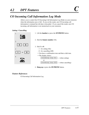 Page 166DPT Features4-57
4.2DPT FeaturesC
CO Incoming Call Information Log Mode
Allows you to control the CO Incoming Call Information Log Mode on your extension
when the information area is full.  If you set this mode,new CO incoming call
information is retained but old data is discarded.  If you cancel this mode,new CO
incoming call information is not memorised on your extension.
Setting / Cancelling
1.Lift the handsetor press the SP-PHONEbutton.
2.Dial the feature number(56).
3.Dial 1 or0.
- 1 :for setting...