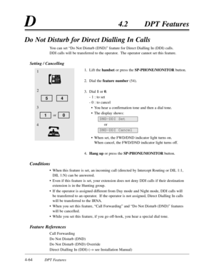 Page 1734-64DPT Features
D4.2DPT Features
Do Not Disturb for Direct Dialling In Calls
You can set “Do Not Disturb (DND)”feature for Direct Dialling In (DDI) calls.  
DDI calls will be transferred to the operator.  The operator cannot set this feature.
Setting / Cancelling
1.Lift the handsetor press the SP-PHONE/MONITORbutton.
2.Dial the feature number(54).
3.Dial 1or 0.
- 1 :to set
- 0 :to cancel
•You hear a confirmation tone and then a dial tone.
•The display shows:
or
•When set,the FWD/DND indicator light...