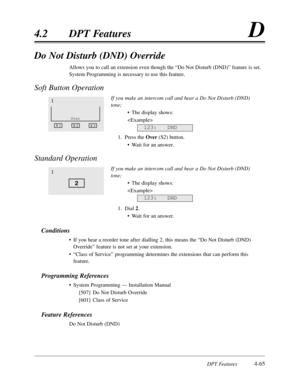 Page 174DPT Features4-65
4.2DPT FeaturesD
Do Not Disturb (DND) Override
Allows you to call an extension even though the “Do Not Disturb (DND)”feature is set.
System Programming is necessary to use this feature.
Soft Button Operation 
If you make an intercom call and hear a Do Not Disturb (DND)
tone;
•The display shows:

1.Press the Over (S2) button.
•Wait for an answer.
Standard Operation
If you make an intercom call and hear a Do Not Disturb (DND)
tone;
•The display shows:

1.Dial 2.
•Wait for an answer....