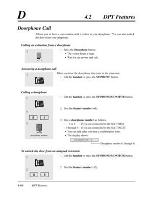 Page 1754-66DPT Features
D4.2 DPT Features
Doorphone Call
Allows you to have a conversation with a visitor at your doorphone.  You can also unlock
the door from your telephone.
Calling an extension from a doorphone
1. Press the Doorphonebutton.
• The visitor hears a beep.
• Wait for an answer and talk.
Answering a doorphone call
When you hear the doorphone ring tone at the extension;
1. Lift the handset or press the SP-PHONEbutton.
Calling a doorphone
1. Lift the handset or press the SP-PHONE/MONITOR button.
2....