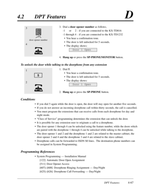 Page 176DPT Features4-67
4.2DPT FeaturesD
3.Dial a door opener numberas follows.
-1or2:if you are connected to the KX-TD816
-1 through 4:if you are connected to the KX-TD1232
•You hear a confirmation tone.
•The door is left unlocked for 5 seconds.
•The display shows:
4.Hang upor press the SP-PHONE/MONITORbutton.
To unlock the door while talking to the doorphone from any extension
1.Dial 5.
•You hear a confirmation tone.
•The door is left unlocked for 5 seconds.
•The display shows:
2.Hang upor press the...