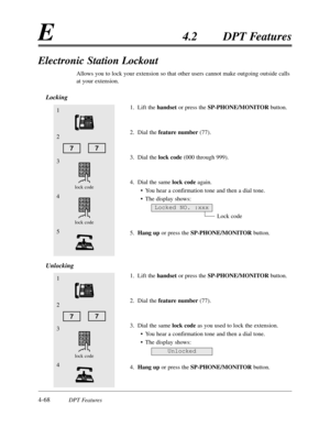 Page 1774-68DPT Features
E4.2DPT Features
Electronic Station Lockout
Allows you to lock your extension so that other users cannot make outgoing outside calls
at your extension.
Locking
1.Lift the handsetor press the SP-PHONE/MONITORbutton.
2.Dial the feature number(77).
3.Dial the lock code(000 through 999).
4.Dial the same lock codeagain.
•You hear a confirmation tone and then a dial tone.
•The display shows:
Lock code
5.Hang upor press the SP-PHONE/MONITORbutton.
Unlocking
1.Lift the handset or press the...