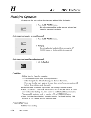 Page 1834-74DPT Features
H4.2DPT Features
Handsfree Operation
Allows you to dial and to talk to the other party without lifting the handset.
1.Press the SP-PHONEbutton.
•The microphone and the speaker are now activated and
handsfree operation is available.
Switching from handset to handsfree mode
1.Press the SP-PHONEbutton.
2.Hang up.
•Do not replace the handset without pressing the SP-
PHONE button,or the line will be disconnected.
Switching from handsfree to handset mode
1.Lift the handset.
Conditions
•Helpful...