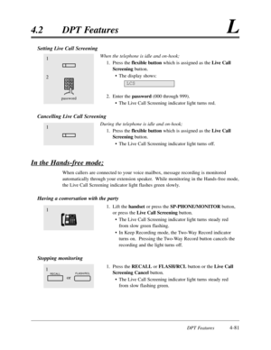 Page 190DPT Features4-81
4.2 DPT FeaturesL
Setting Live Call Screening
When the telephone is idle and on-hook;
1. Press the 
flexible buttonwhich is assigned as the Live Call
Screeningbutton.
• The display shows:
2. Enter the password(000 through 999).
• The Live Call Screening indicator light turns red.
Cancelling Live Call Screening
During the telephone is idle and on-hook;
1. Press the flexible buttonwhich is assigned as the Live Call
Screeningbutton.
• The Live Call Screening indicator light turns off.
In...