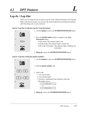Page 194DPT Features4-85
4.2 DPT FeaturesL
Log-In / Log-Out
Allows you to assign the log-in mode or log-out mode within the hunting or UCD group.
When in the log-out mode, you can leave the group temporarily, preventing the hunting
calls from being sent to your extension.
Log-In / Log-Out (Using the Log-In / Log-Out button)
1. Lift the handsetor press the SP-PHONE/MONITOR button.
2. Press the flexible buttonwhich is assigned as the Log-
In/Log-Outbutton.
– Log-In mode: The indicator light is off.
– Log-Out mode:...