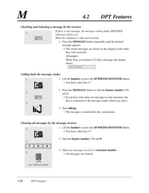 Page 1974-88DPT Features
M4.2DPT Features
Checking and Selecting a message by the receiver
If there is any message,the message waiting lamp (MESSAGE
indicator) light is on.
When the telephone is idle and on-hook;
1.Press the MESSAGEbutton repeatedly until the desired
message appears.
•The stored messages are shown on the display in the order
they were received.

When Tony at extension 123 left a message,the display
shows:
Calling back the message sender
1.Lift the handsetor press the SP-PHONE/MONITORbutton.
•You...