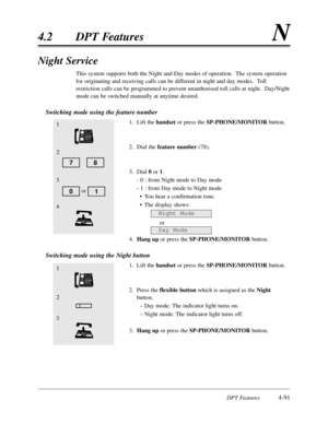 Page 200DPT Features4-91
4.2DPT FeaturesN
Night Service
This system supports both the Night and Day modes of operation.  The system operation
for originating and receiving calls can be different in night and day modes.  Toll
restriction calls can be programmed to prevent unauthorised toll calls at night.  Day/Night
mode can be switched manually at anytime desired. 
Switching mode using the feature number
1.Lift the handsetor press the SP-PHONE/MONITORbutton.
2.Dial the feature number(78).
3.Dial 0or 1.
- 0 :from...