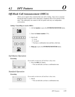 Page 204DPT Features4-95
4.2DPT FeaturesO
Off-Hook Call Announcement (OHCA)
Allows you to signal a busy extension that your call is waiting.  Your voice is received
through the built-in speaker of the called party’s telephone (KX-T7235 and KX-T7436
only).  The called party can connect to the two parties and carry two independent
conversations.
Setting / Cancelling to receive OHCA
1.Lift the handsetor press the SP-PHONE/MONITORbutton.
2.Enter the feature number(731).
3.Dial 2or 0.
- 2 :to set
- 0 :to cancel
•You...