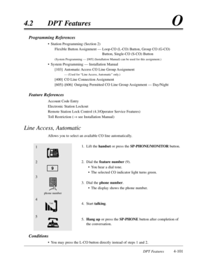 Page 210DPT Features4-101
4.2DPT FeaturesO
Programming References
•Station Programming (Section 2)
Flexible Button Assignment —Loop-CO (L-CO) Button,Group CO (G-CO)
Button,Single-CO (S-CO) Button
(System Programming — [005] (Installation Manual) can be used for this assignment.)
•System Programming — Installation Manual
[103]Automatic Access CO Line Group Assignment
— (Used for “Line Access,Automatic”only.)
[400]CO Line Connection Assignment
[605]–[606]Outgoing Permitted CO Line Group Assignment — Day/Night...